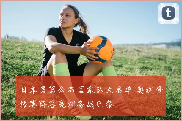 日本男篮公布国家队大名单 奥运资格赛阵容亮相备战巴黎