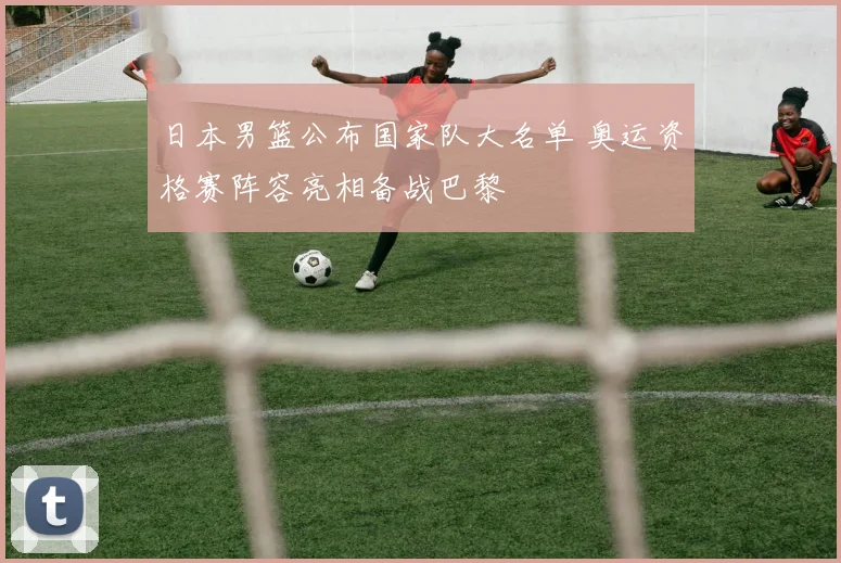 日本男篮公布国家队大名单 奥运资格赛阵容亮相备战巴黎