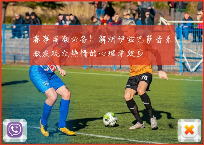 赛事高潮必备！解析伊兹巴萨音乐激发观众热情的心理学效应